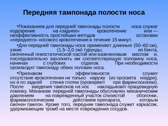 Передняя тампонада полости носа Показанием для передней тампонады полости носа служат подозрение на «заднее» кровотечение или — неэффективность простейших методов остановки «переднего» носового кровотечения в течение 15 минут. Для передней тампонады носа применяют длинные (50–60 см), узкие (1,5–2,0 см) турунды, из бинта, смоченный гемостатической пастой или вазелиновым маслом и, последовательно заполнить им соответствующую половину носа, начиная с глубоких отделов. При необходимости производят тампонаду обеих половин носа. Признаком эффективности служит отсутствие кровотечения не только наружу (из просвета ноздри), но и по задней стенке глотки (проверяют при фарингоскопии). После введения тампонов на нос накладывают пращевидную повязку. Механизм передней тампонады обусловлен механическим давлением на поврежденный участок слизистой оболочки, фармакологическим действием препарата, которым смочен тампон. Кроме того, передняя тампонада служит каркасом, удерживающим тромб на месте повреждения сосудов. 