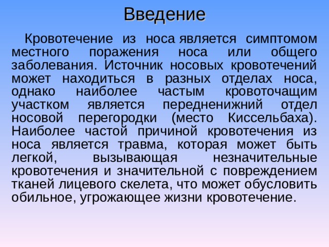 Введение Кровотечение из носа является симптомом местного поражения носа или общего заболевания. Источник носовых кровотечений может находиться в разных отделах носа, однако наиболее частым кровоточащим участком является передненижний отдел носовой перегородки (место Киссельбаха). Наиболее частой причиной кровотечения из носа является травма, которая может быть легкой, вызывающая незначительные кровотечения и значительной с повреждением тканей лицевого скелета, что может обусловить обильное, угрожающее жизни кровотечение. 