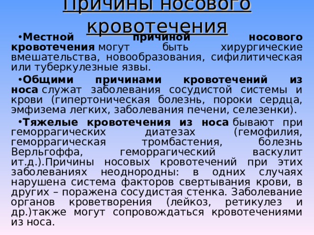 Причины носового кровотечения Местной причиной носового кровотечения  могут быть хирургические вмешательства, новообразования, сифилитическая или туберкулезные язвы. Общими причинами кровотечений из носа  служат заболевания сосудистой системы и крови (гипертоническая болезнь, пороки сердца, эмфизема легких, заболевания печени, селезенки). Тяжелые кровотечения из носа  бывают при геморрагических диатезах (гемофилия, геморрагическая тромбастения, болезнь Верльгоффа, геморрагический васкулит ит.д.).Причины носовых кровотечений при этих заболеваниях неоднородны: в одних случаях нарушена система факторов свертывания крови, в других – поражена сосудистая стенка. Заболевание органов кроветворения (лейкоз, ретикулез и др.)также могут сопровождаться кровотечениями из носа. 