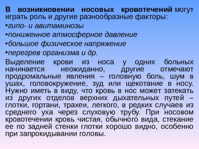 В возникновении носовых кровотечений  могут играть роль и другие разнообразные факторы: гипо- и авитаминозы пониженное атмосферное давление большое физическое напряжение перегрев организма и др. Выделение крови из носа у одних больных начинается неожиданно, другие отмечают продромальные явления – головную боль, шум в ушах, головокружение, зуд или щекотание в носу. Нужно иметь в виду, что кровь в нос может затекать из других отделов верхних дыхательных путей – глотки, гортани, трахеи, легкого, в редких случаев из среднего уха через слуховую трубу. При носовом кровотечении кровь чистая, обычного вида, стекание ее по задней стенки глотки хорошо видно, особенно при запрокидывании головы. 