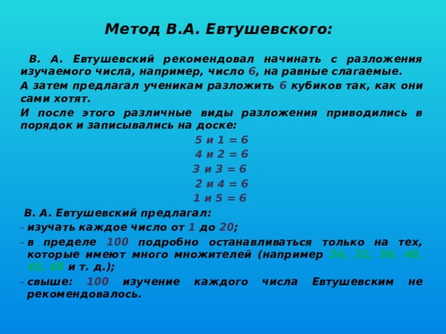 Метод В.А. Евтушевского:   В. А. Евтушевский рекомендовал начинать с разложения изучаемого числа, например, число 6 , на равные слагаемые. А затем предлагал ученикам разложить 6 кубиков так, как они сами хотят. И после этого различные виды разложения приводились в порядок и записывались на доске: 5 и 1 = 6 4 и 2 = 6 З и З = 6 2 и 4 = 6 1 и 5 = 6  В. А. Евтушевский предлагал: изучать каждое число от 1  до 20 ; в пределе 100 подробно останавливаться только на тех, которые имеют много множителей (например 24, 32, 36, 40, 45, 48 и т. д.); свыше: 100 изучение каждого числа Евтушевским не рекомендовалось.   