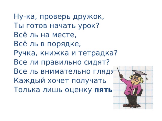 Ну-ка, проверь дружок, Ты готов начать урок? Всё ль на месте, Всё ль в порядке, Ручка, книжка и тетрадка? Все ли правильно сидят? Все ль внимательно глядят? Каждый хочет получать Толька лишь оценку пять. 