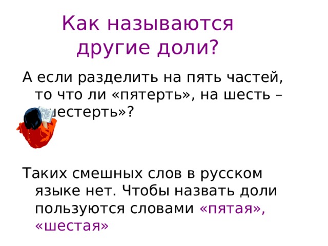 Как  называются другие доли? А если разделить на пять частей, то что ли «пятерть», на шесть – «шестерть»? Таких смешных слов в русском языке нет. Чтобы назвать доли пользуются словами «пятая»,  «шестая» 