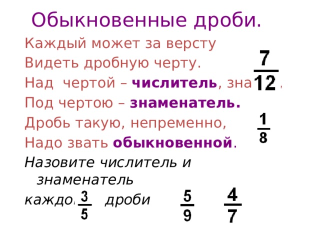 Обыкновенные дроби. Каждый может за версту Видеть дробную черту. Над чертой – числитель , знайте, Под чертою – знаменатель. Дробь такую, непременно, Надо звать обыкновенной . Назовите числитель и знаменатель каждой дроби 