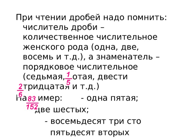 При чтении дробей надо помнить: числитель дроби – количественное числительное женского рода (одна, две, восемь и т.д.), а знаменатель – порядковое числительное (седьмая, сотая, двести тридцатая и т.д.) Например: - одна пятая;  - две шестых;  - восемьдесят три сто  пятьдесят вторых 