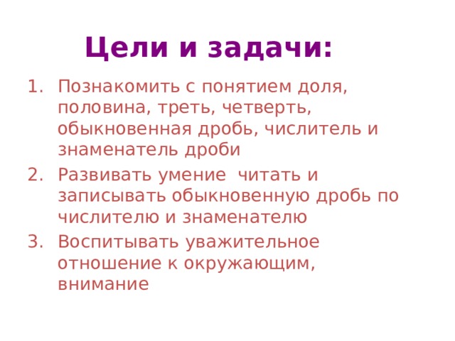 Цели и задачи: Познакомить с понятием доля, половина, треть, четверть, обыкновенная дробь, числитель и знаменатель дроби Развивать умение читать и записывать обыкновенную дробь по числителю и знаменателю Воспитывать уважительное отношение к окружающим, внимание 