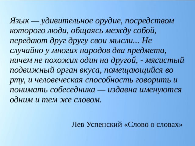 Язык — удивительное орудие, посредством которого люди, общаясь между собой, передают друг другу свои мысли... Не случайно у многих народов два предмета, ничем не похожих один на другой, - мясистый подвижный орган вкуса, помещающийся во рту, и человеческая способность говорить и понимать собеседника — издавна именуются одним и тем же словом. Лев Успенский «Слово о словах»