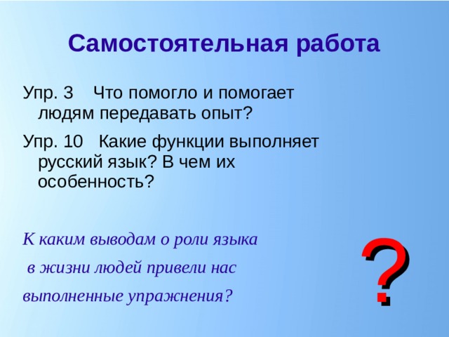 Самостоятельная работа Упр. 3 Что помогло и помогает людям передавать опыт? Упр. 10 Какие функции выполняет русский язык? В чем их особенность?  К каким выводам о роли языка  в жизни людей привели нас выполненные упражнения? ?