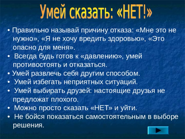 • Правильно называй причину отказа: «Мне это не нужно», «Я не хочу вредить здоровью», «Это опасно для меня». • Всегда будь готов к «давлению», умей противостоять и отказаться. • Умей развлечь себя другим способом. • Умей избегать неприятных ситуаций. • Умей выбирать друзей: настоящие друзья не предложат плохого. • Можно просто сказать «НЕТ» и уйти. • Не бойся показаться самостоятельным в выборе решения. 