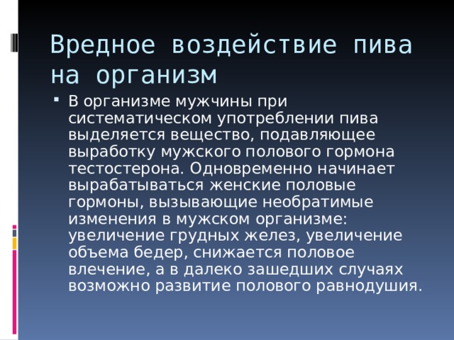 Вредное воздействие пива на организм В организме мужчины при систематическом употреблении пива выделяется вещество, подавляющее выработку мужского полового гормона тестостерона. Одновременно начинает вырабатываться женские половые гормоны, вызывающие необратимые изменения в мужском организме: увеличение грудных желез, увеличение объема бедер, снижается половое влечение, а в далеко зашедших случаях возможно развитие полового равнодушия. 