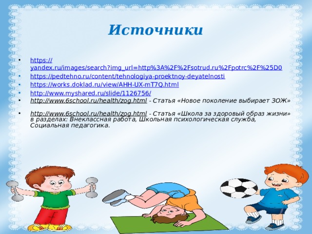 Источники https:// yandex.ru/images/search?img_url=http%3A%2F%2Fsotrud.ru%2Fpotrc%2F%25D0 https:// pedtehno.ru/content/tehnologiya-proektnoy-deyatelnosti https:// works.doklad.ru/view/AHH-UX-mT7Q.html http://www.myshared.ru/slide/1126756 / http://www.6school.ru/health/zog.html - Статья «Новое поколение выбирает ЗОЖ» http://www.6school.ru/health/zog.html - Статья «Школа за здоровый образ жизни» в разделах: Внеклассная работа, Школьная психологическая служба, Социальная педагогика. 