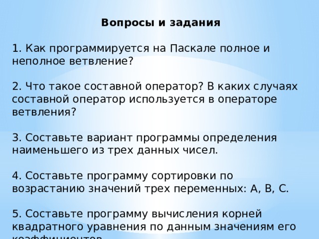 Вопросы и задания 1. Как программируется на Паскале полное и неполное ветвление? 2. Что такое составной оператор? В каких случаях составной оператор используется в операторе ветвления? 3. Составьте вариант программы определения наименьшего из трех данных чисел. 4. Составьте программу сортировки по возрастанию значений трех переменных: А, В, С. 5. Составьте программу вычисления корней квадратного уравнения по данным значениям его коэффициентов. 