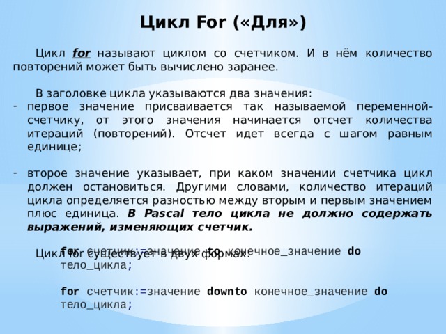 Цикл For («Для»)  Цикл for называют циклом со счетчиком. И в нём количество повторений может быть вычислено заранее.  В заголовке цикла указываются два значения: первое значение присваивается так называемой переменной-счетчику, от этого значения начинается отсчет количества итераций (повторений). Отсчет идет всегда с шагом равным единице; второе значение указывает, при каком значении счетчика цикл должен остановиться. Другими словами, количество итераций цикла определяется разностью между вторым и первым значением плюс единица. В Pascal тело цикла не должно содержать выражений, изменяющих счетчик.  Цикл for существует в двух формах: for счетчик := значение to конечное_значение do  тело_цикла ; for счетчик := значение downto конечное_значение do  тело_цикла ; 