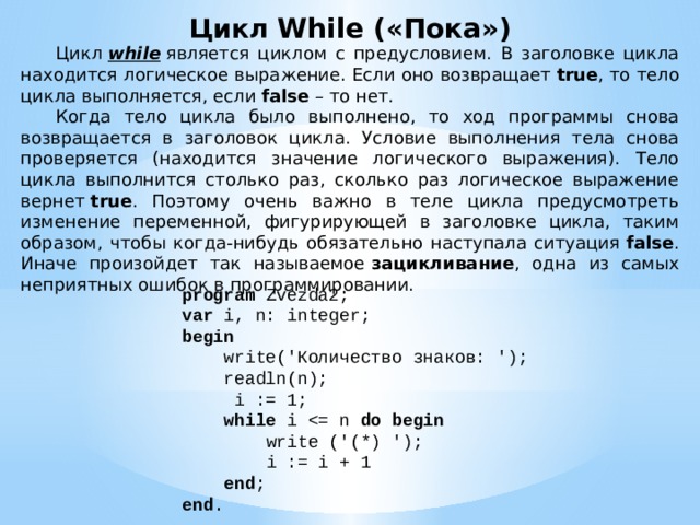 Цикл While («Пока»)  Цикл  while  является циклом с предусловием. В заголовке цикла находится логическое выражение. Если оно возвращает  true , то тело цикла выполняется, если  false  – то нет.  Когда тело цикла было выполнено, то ход программы снова возвращается в заголовок цикла. Условие выполнения тела снова проверяется (находится значение логического выражения). Тело цикла выполнится столько раз, сколько раз логическое выражение вернет  true . Поэтому очень важно в теле цикла предусмотреть изменение переменной, фигурирующей в заголовке цикла, таким образом, чтобы когда-нибудь обязательно наступала ситуация  false . Иначе произойдет так называемое  зацикливание , одна из самых неприятных ошибок в программировании. program Zvezda2; var i, n: integer; begin  write('Количество знаков: ');  readln(n);  i := 1;  while i do begin  write ('(*) ');  i := i + 1  end ; end . 