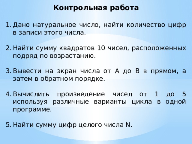 Контрольная работа Дано натуральное число, найти количество цифр в записи этого числа. Найти сумму квадратов 10 чисел, расположенных подряд по возрастанию. Вывести на экран числа от А до В в прямом, а затем в обратном порядке. Вычислить произведение чисел от 1 до 5 используя различные варианты цикла в одной программе. Найти сумму цифр целого числа N. 