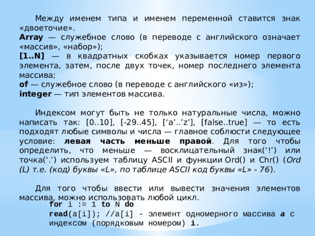  Между именем типа и именем переменной ставится знак «двоеточие». Array — служебное слово (в переводе с английского означает «массив», «набор»); [1..N] — в квадратных скобках указывается номер первого элемента, затем, после двух точек, номер последнего элемента массива; of — служебное слово (в переводе с английского «из»); integer — тип элементов массива.  Индексом могут быть не только натуральные числа, можно написать так: [0..10], [-29..45], [‘a’..’z’], [false..true] — то есть подходят любые символы и числа — главное соблюсти следующее условие: левая часть меньше правой . Для того чтобы определить, что меньше — восклицательный знак(‘!’) или точка(‘.’) используем таблицу ASCII и функции Ord() и Chr() ( Ord (L) т.е. (код) буквы «L», по таблице ASCII код буквы «L» - 76 ).  Для того чтобы ввести или вывести значения элементов массива, можно использовать любой цикл. for i := 1 to N do read (a[i]); //a[i] - элемент одномерного массива a  с индексом (порядковым номером) i . 