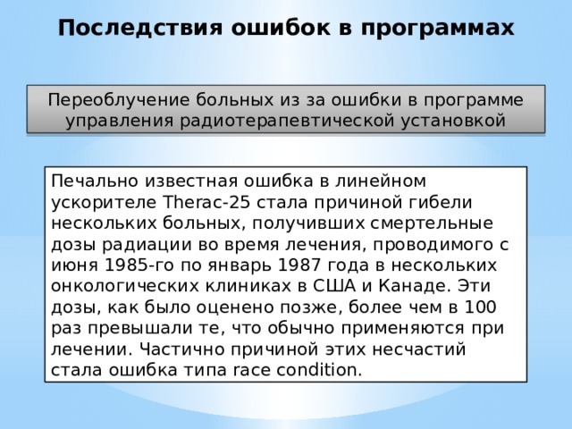 Последствия ошибок в программах Переоблучение больных из за ошибки в программе управления радиотерапевтической установкой Печально известная ошибка в линейном ускорителе Therac-25 стала причиной гибели нескольких больных, получивших смертельные дозы радиации во время лечения, проводимого с июня 1985-го по январь 1987 года в нескольких онкологических клиниках в США и Канаде. Эти дозы, как было оценено позже, более чем в 100 раз превышали те, что обычно применяются при лечении. Частично причиной этих несчастий стала ошибка типа race condition.