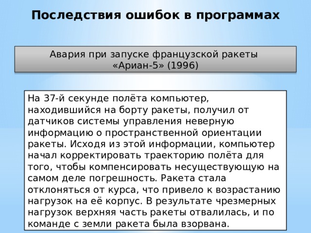 Последствия ошибок в программах Авария при запуске французской ракеты «Ариан-5» (1996) На 37-й секунде полёта компьютер, находившийся на борту ракеты, получил от датчиков системы управления неверную информацию о пространственной ориентации ракеты. Исходя из этой информации, компьютер начал корректировать траекторию полёта для того, чтобы компенсировать несуществующую на самом деле погрешность. Ракета стала отклоняться от курса, что привело к возрастанию нагрузок на её корпус. В результате чрезмерных нагрузок верхняя часть ракеты отвалилась, и по команде с земли ракета была взорвана.