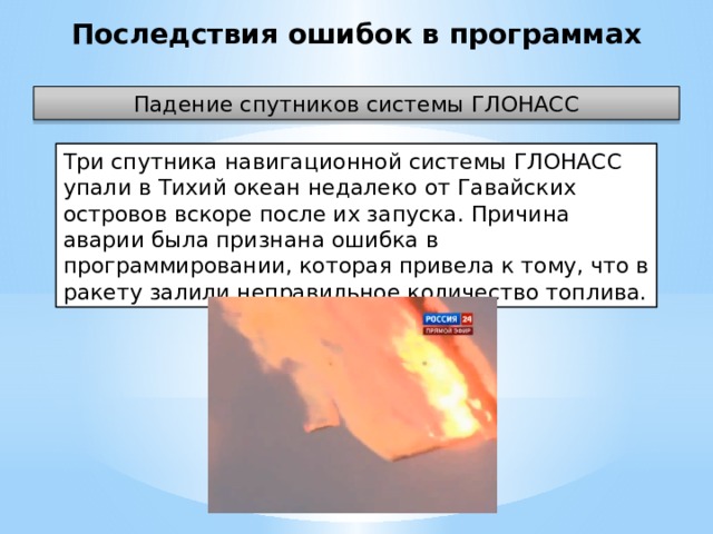 Последствия ошибок в программах Падение спутников системы ГЛОНАСС Три спутника навигационной системы ГЛОНАСС упали в Тихий океан недалеко от Гавайских островов вскоре после их запуска. Причина аварии была признана ошибка в программировании, которая привела к тому, что в ракету залили неправильное количество топлива.