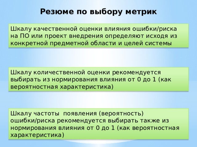 Резюме по выбору метрик Шкалу качественной оценки влияния ошибки/риска на ПО или проект внедрения определяют исходя из конкретной предметной области и целей системы Шкалу количественной оценки рекомендуется выбирать из нормирования влияния от 0 до 1 (как вероятностная характеристика) Шкалу частоты появления (вероятность) ошибки/риска рекомендуется выбирать также из нормирования влияния от 0 до 1 (как вероятностная характеристика)