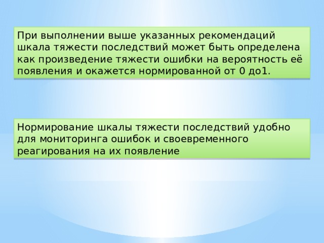 При выполнении выше указанных рекомендаций шкала тяжести последствий может быть определена как произведение тяжести ошибки на вероятность её появления и окажется нормированной от 0 до1. Нормирование шкалы тяжести последствий удобно для мониторинга ошибок и своевременного реагирования на их появление