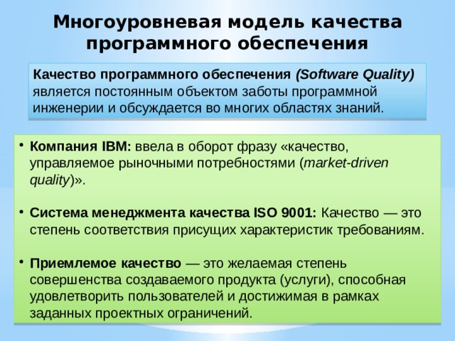 Многоуровневая модель качества программного обеспечения Качество программного обеспечения (Software Quality) является постоянным объектом заботы программной инженерии и обсуждается во многих областях знаний. Компания IBM: ввела в оборот фразу «качество, управляемое рыночными потребностями ( market-driven quality )». Система менеджмента качества ISO 9001: Качество — это степень соответствия присущих характеристик требованиям. Приемлемое качество — это желаемая степень совершенства создаваемого продукта (услуги), способная удовлетворить пользователей и достижимая в рамках заданных проектных ограничений.