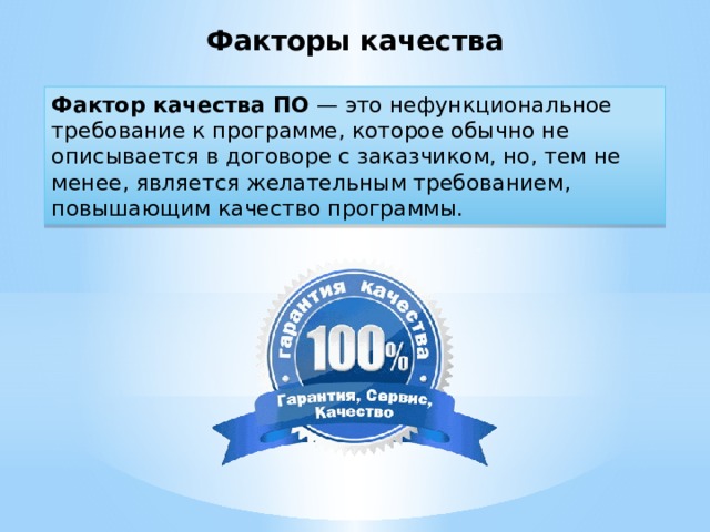 Факторы качества Фактор качества ПО — это нефункциональное требование к программе, которое обычно не описывается в договоре с заказчиком, но, тем не менее, является желательным требованием, повышающим качество программы.