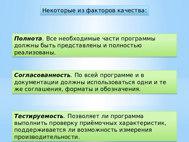 Некоторые из факторов качества: Полнота .   Все необходимые части программы должны быть представлены и полностью реализованы. Согласованность .   По всей программе и в документации должны использоваться одни и те же соглашения, форматы и обозначения. Тестируемость .   Позволяет ли программа выполнить проверку приёмочных характеристик, поддерживается ли возможность измерения производительности.