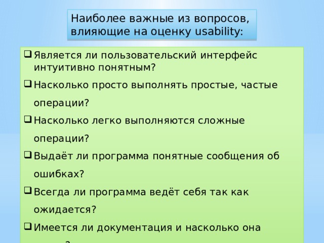 Наиболее важные из вопросов, влияющие на оценку usability: Является ли пользовательский интерфейс интуитивно понятным? Насколько просто выполнять простые, частые операции? Насколько легко выполняются сложные операции? Выдаёт ли программа понятные сообщения об ошибках? Всегда ли программа ведёт себя так как ожидается? Имеется ли документация и насколько она полна? Является ли интерфейс пользователя самоописательным /самодокументирующим? Всегда ли задержки с ответом программы являются приемлемыми?