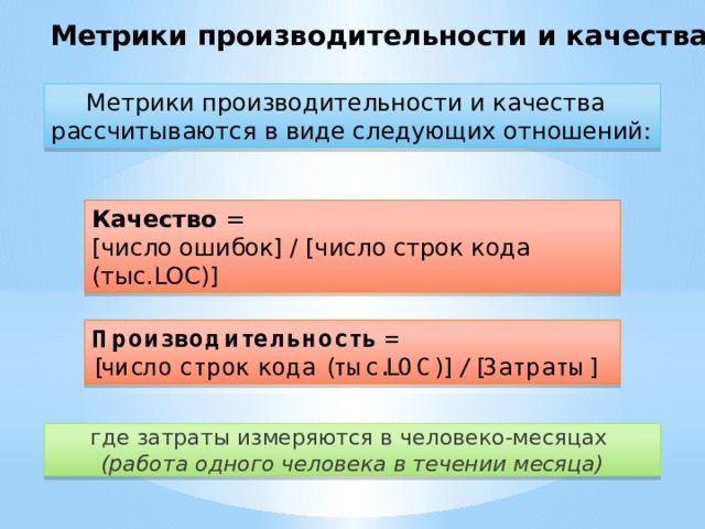 Метрики производительности и качества Метрики производительности и качества рассчитываются в виде следующих отношений: Качество = [число ошибок] / [число строк кода (тыс.LOC)] Производительность =  [число строк кода (тыс.LOC)] / [Затраты] где затраты измеряются в человеко-месяцах  (работа одного человека в течении месяца)