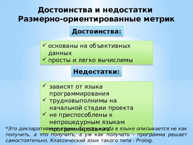 Достоинства и недостатки Размерно-ориентированные метрик Достоинства: основаны на объективных данных просты и легко вычислимы Недостатки: зависят от языка программирования трудновыполнимы на начальной стадии проекта не приспособлены к непроцедурным языкам программирования * *Это декларативные языки. То есть когда в языке описывается не как получить, а что получить, а уж как получать - программа решает самостоятельно. Классический язык такого типа - Prolog.