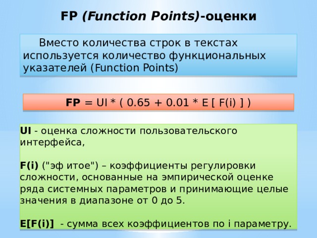 FP (Function Points) -оценки Вместо количества строк в текстах используется количество функциональных указателей (Function Points) FP = UI * ( 0.65 + 0.01 * E [ F(i) ] ) UI  - оценка сложности пользовательского интерфейса, F(i)  (