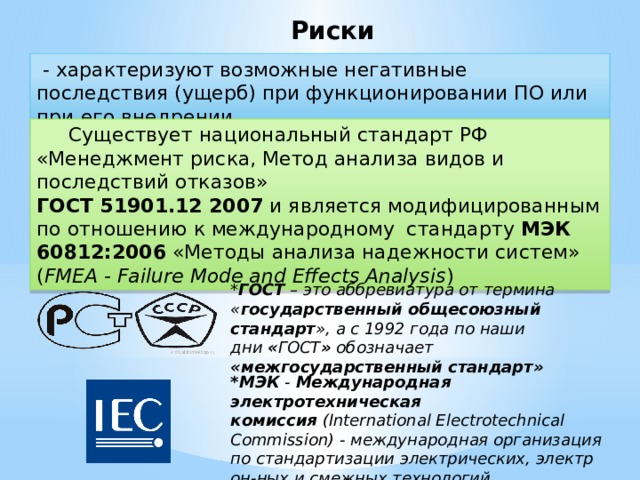 Риски - характеризуют возможные негативные последствия (ущерб) при функционировании ПО или при его внедрении Существует национальный стандарт РФ «Менеджмент риска, Метод анализа видов и последствий отказов» ГОСТ 51901.12 2007 и является модифицированным по отношению к международному стандарту МЭК 60812:2006 «Методы анализа надежности систем» ( FMEA - Failure Mode and Effects Analysis ) * ГОСТ – это аббревиатура от термина « государственный общесоюзный стандарт », а с 1992 года по наши дни  « ГОСТ » обозначает «межгосударственный стандарт» *МЭК - Международная электротехническая комиссия  (International Electrotechnical Commission) - международная организация по стандартизации электрических, электрон-ных и смежных технологий.