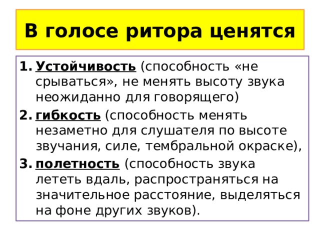 В голосе ритора ценятся Устойчивость (способность «не срываться», не менять высоту звука неожиданно для говорящего) гибкость (способность менять незаметно для слушателя по высоте звучания, силе, тембральной окраске), полетность  (способность звука лететь вдаль, распространяться на значительное расстояние, выделяться на фоне других звуков). 