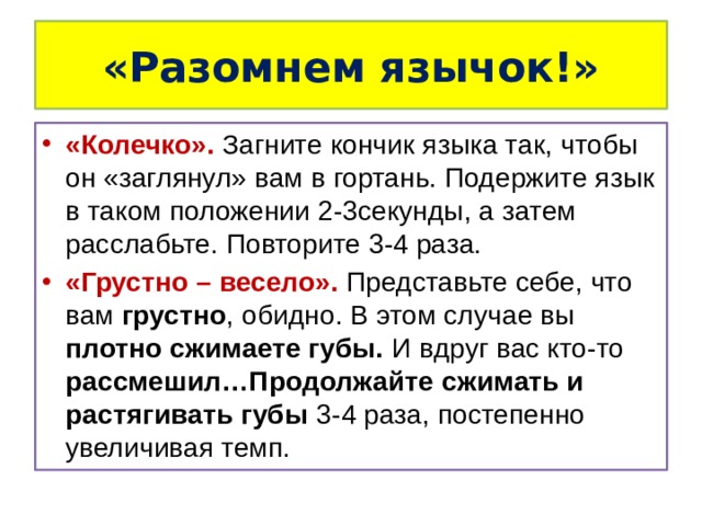 «Разомнем язычок!» «Колечко». Загните кончик языка так, чтобы он «заглянул» вам в гортань. Подержите язык в таком положении 2-3секунды, а затем расслабьте. Повторите 3-4 раза. «Грустно – весело». Представьте себе, что вам грустно , обидно. В этом случае вы плотно сжимаете губы. И вдруг вас кто-то рассмешил…Продолжайте сжимать и растягивать губы 3-4 раза, постепенно увеличивая темп. 