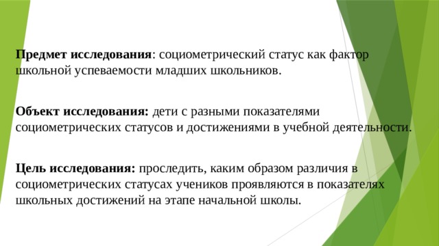   Предмет исследования : социометрический статус как фактор школьной успеваемости младших школьников. Объект исследования: дети с разными показателями социометрических статусов и достижениями в учебной деятельности. Цель исследования: проследить, каким образом различия в социометрических статусах учеников проявляются в показателях школьных достижений на этапе начальной школы. 