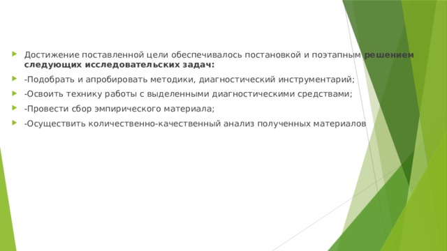 Достижение поставленной цели обеспечивалось постановкой и поэтапным решением следующих исследовательских задач: -Подобрать и апробировать методики, диагностический инструментарий; -Освоить технику работы с выделенными диагностическими средствами; -Провести сбор эмпирического материала; -Осуществить количественно-качественный анализ полученных материалов 