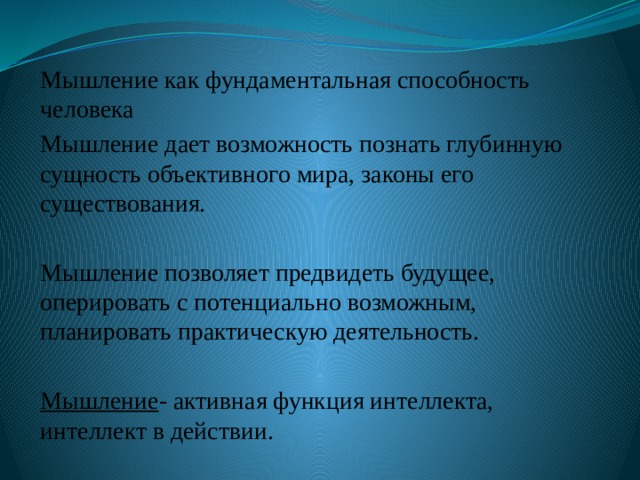 Мышление как фундаментальная способность человека Мышление дает возможность познать глубинную сущность объективного мира, законы его существования. Мышление позволяет предвидеть будущее, оперировать с потенциально возможным, планировать практическую деятельность. Мышление - активная функция интеллекта, интеллект в действии. 