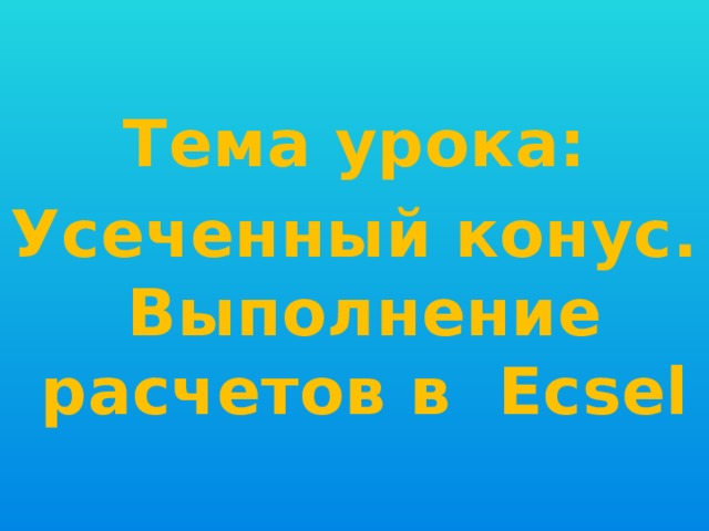 Тема урока: Усеченный конус. Выполнение расчетов в Ecsel