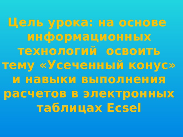 Цель урока: на основе информационных технологий освоить тему «Усеченный конус» и навыки выполнения расчетов в электронных таблицах Ecsel