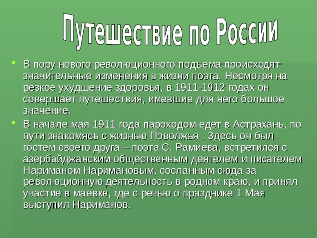 В пору нового революционного подъема происходят значительные изменения в жизни поэта. Несмотря на резкое ухудшение здоровья, в 1911-1912 годах он совершает путешествия, имевшие для него большое значение. В начале мая 1911 года пароходом едет в Астрахань, по пути знакомясь с жизнью Поволжья . Здесь он был гостем своего друга – поэта С. Рамиева, встретился с азербайджанским общественным деятелем и писателем Нариманом Наримановым, сосланным сюда за революционную деятельность в родном краю, и принял участие в маевке, где с речью о празднике 1 Мая выступил Нариманов. 