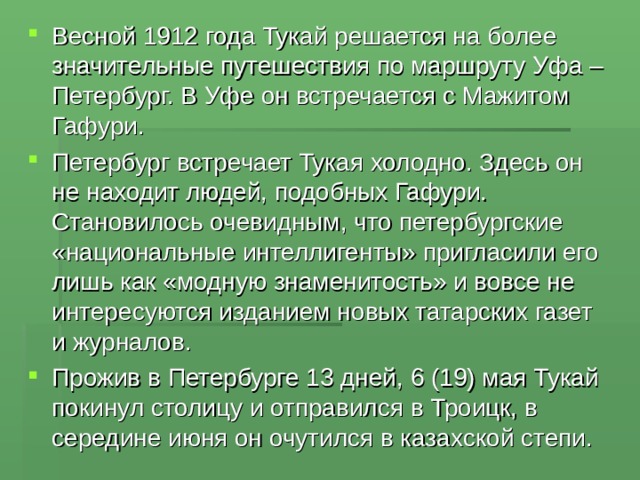 Весной 1912 года Тукай решается на более значительные путешествия по маршруту Уфа – Петербург. В Уфе он встречается с Мажитом Гафури. Петербург встречает Тукая холодно. Здесь он не находит людей, подобных Гафури. Становилось очевидным, что петербургские «национальные интеллигенты» пригласили его лишь как «модную знаменитость» и вовсе не интересуются изданием новых татарских газет и журналов. Прожив в Петербурге 13 дней, 6 (19) мая Тукай покинул столицу и отправился в Троицк, в середине июня он очутился в казахской степи. 