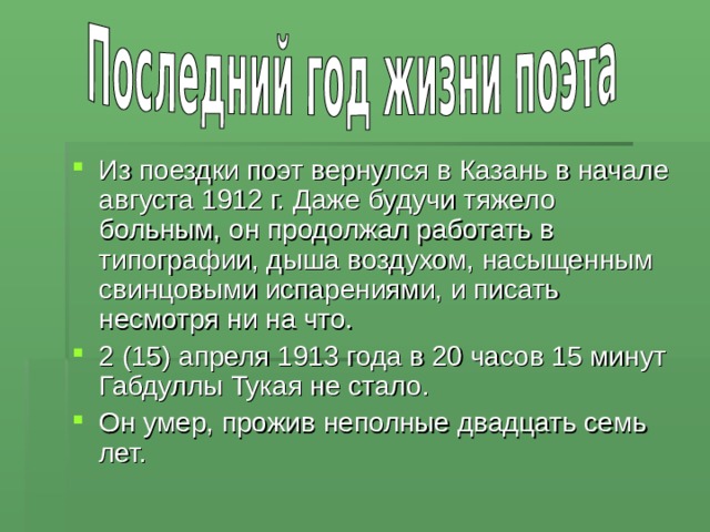 Из поездки поэт вернулся в Казань в начале августа 1912 г. Даже будучи тяжело больным, он продолжал работать в типографии, дыша воздухом, насыщенным свинцовыми испарениями, и писать несмотря ни на что. 2 (15) апреля 1913 года в 20 часов 15 минут Габдуллы Тукая не стало. Он умер, прожив неполные двадцать семь лет. 