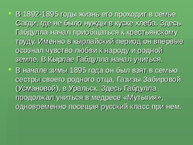В 1892-1895 годы жизнь его проходит в семье Сагди, где не было нужды в куске хлеба. Здесь Габдулла начал приобщаться к крестьянскому труду. Именно в кырлайский период он впервые осознал чувство любви к народу и родной земле. В Кырлае Габдулла начал учиться. В начале зимы 1895 года он был взят в семью сестры своего родного отца, Газизы Забировой (Усмановой), в Уральск. Здесь Габдулла продолжал учиться в медресе «Мутыгия», одновременно посещая русский класс при нем. 