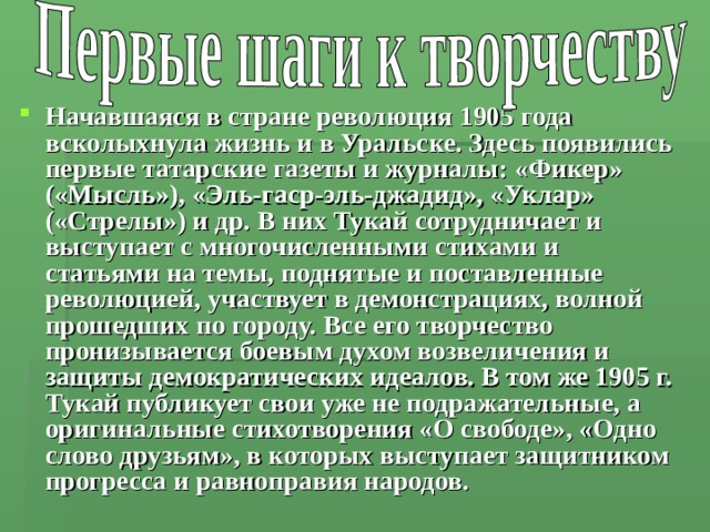 Начавшаяся в стране революция 1905 года всколыхнула жизнь и в Уральске. Здесь появились первые татарские газеты и журналы: «Фикер» («Мысль»), «Эль-гаср-эль-джадид», «Уклар» («Стрелы») и др. В них Тукай сотрудничает и выступает с многочисленными стихами и статьями на темы, поднятые и поставленные революцией, участвует в демонстрациях, волной прошедших по городу. Все его творчество пронизывается боевым духом возвеличения и защиты демократических идеалов. В том же 1905 г. Тукай публикует свои уже не подражательные, а оригинальные стихотворения «О свободе», «Одно слово друзьям», в которых выступает защитником прогресса и равноправия народов. 