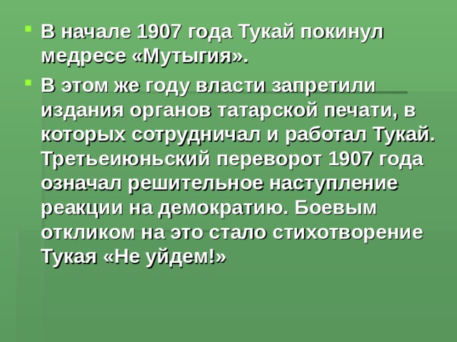 В начале 1907 года Тукай покинул медресе «Мутыгия». В этом же году власти запретили издания органов татарской печати, в которых сотрудничал и работал Тукай. Третьеиюньский переворот 1907 года означал решительное наступление реакции на демократию. Боевым откликом на это стало стихотворение Тукая «Не уйдем!»  