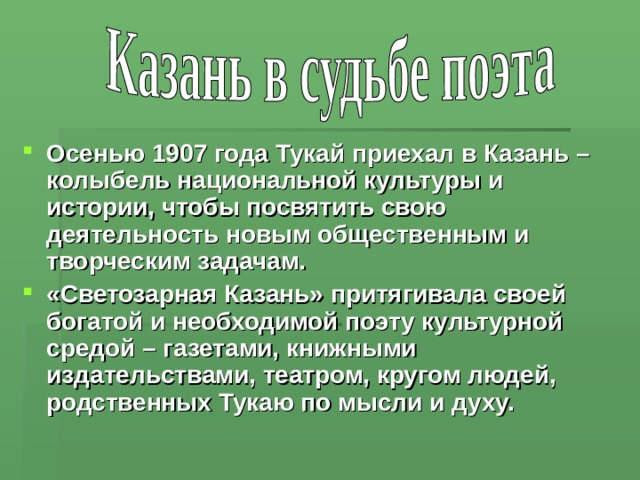Осенью 1907 года Тукай приехал в Казань – колыбель национальной культуры и истории, чтобы посвятить свою деятельность новым общественным и творческим задачам. «Светозарная Казань» притягивала своей богатой и необходимой поэту культурной средой – газетами, книжными издательствами, театром, кругом людей, родственных Тукаю по мысли и духу. 