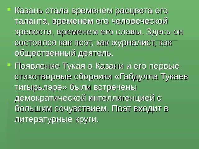 Казань стала временем расцвета его таланта, временем его человеческой зрелости, временем его славы. Здесь он состоялся как поэт, как журналист, как общественный деятель. Появление Тукая в Казани и его первые стихотворные сборники «Габдулла Тукаев тигырьлэре» были встречены демократической интеллигенцией с большим сочувствием. Поэт входит в литературные круги. 
