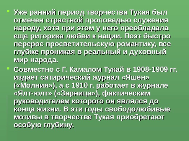 Уже ранний период творчества Тукая был отмечен страстной проповедью служения народу, хотя при этом у него преобладала еще риторика любви к нации. Поэт быстро перерос просветительскую романтику, все глубже проникая в реальный и духовный мир народа. Совместно с Г. Камалом Тукай в 1908-1909 гг. издает сатирический журнал «Яшен» («Молния»), а с 1910 г. работает в журнале «Ялт-юлт» («Зарница»), фактическим руководителем которого он являлся до конца жизни. В эти годы свободолюбивые мотивы в творчестве Тукая приобретают особую глубину. 