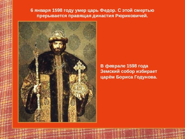 6 января 1598 году умер царь Федор. С этой смертью прерывается правящая династия Рюриковичей. В феврале 1598 года Земский собор избирает царём Бориса Годунова. 